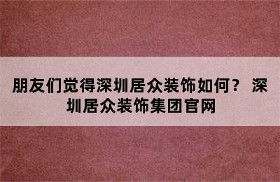 朋友们觉得深圳居众装饰如何？ 深圳居众装饰集团官网